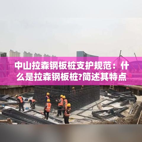 中山拉森鋼板樁支護規范:什么是拉森鋼板樁?簡述其特點和適用范圍