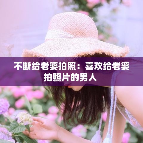 不斷給老婆拍照:喜歡給老婆拍照片的男人