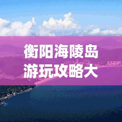 衡陽(yáng)海陵島游玩攻略大全,帶你玩轉(zhuǎn)海島風(fēng)情!