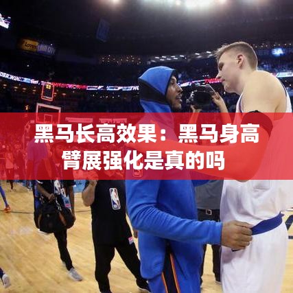 黑馬長高效果：黑馬身高臂展強化是真的嗎 