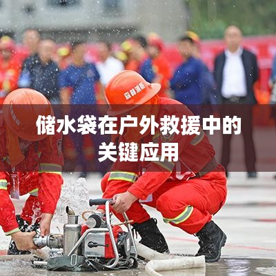 戶外救援必備神器,儲(chǔ)水袋的關(guān)鍵應(yīng)用