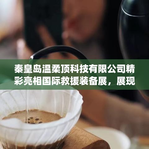 秦皇島溫柔頂科技亮相國(guó)際救援裝備展,實(shí)力與前沿技術(shù)展示