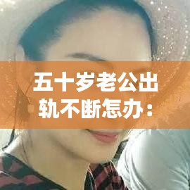 五十歲老公出軌不斷怎辦:50歲了,老公出軌了,該離婚還是維持現狀