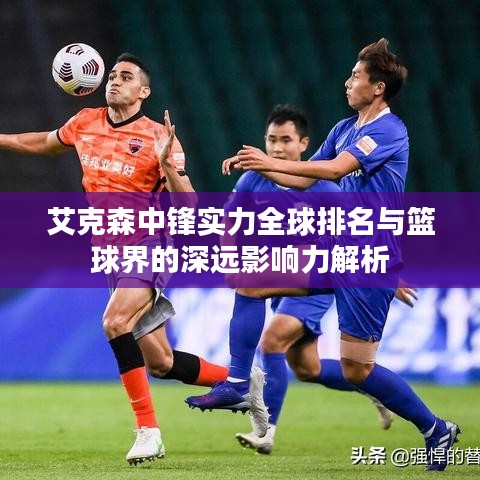 艾克森中鋒實力全球排名與籃球界的深遠影響力解析