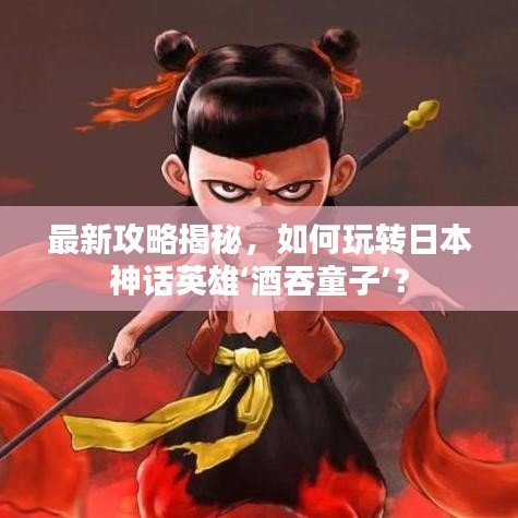 最新攻略揭秘,如何玩轉日本神話英雄‘酒吞童子’?