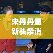 宋丹丹最新頭條消息曝光,不容錯過!