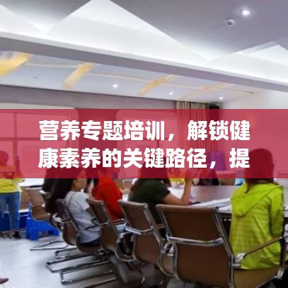 營養專題培訓,解鎖健康素養的關鍵路徑,提升營養知識水平