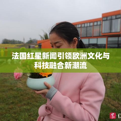 法國紅星新聞引領歐洲文化與科技融合新潮流