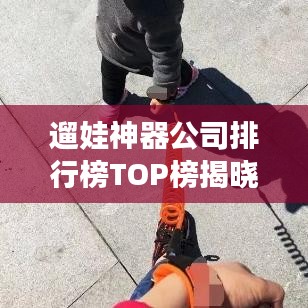 遛娃神器公司排行榜TOP榜揭曉!