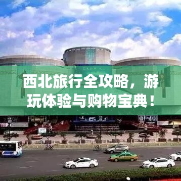 西北旅行全攻略,游玩體驗與購物寶典!