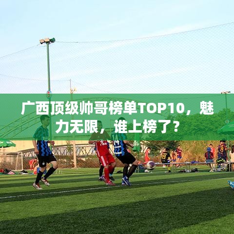 廣西頂級(jí)帥哥榜單TOP10,魅力無(wú)限,誰(shuí)上榜了?