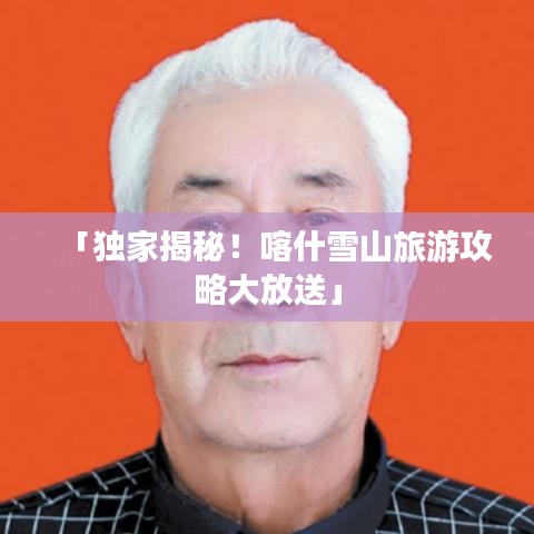 「獨(dú)家揭秘!喀什雪山旅游攻略大放送」