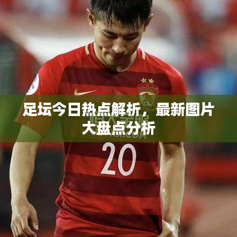 足壇今日熱點解析,最新圖片大盤點分析