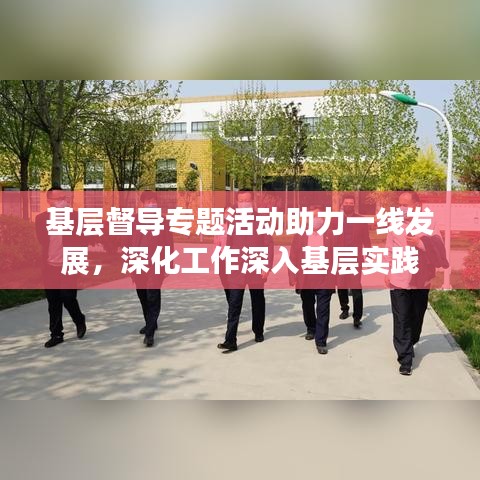 基層督導(dǎo)專題活動(dòng)助力一線發(fā)展，深化工作深入基層實(shí)踐