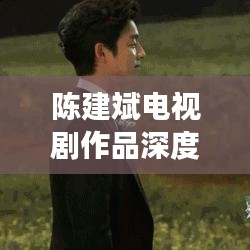 陳建斌電視劇作品深度解析與百度觀察，探尋熒屏魅力之源