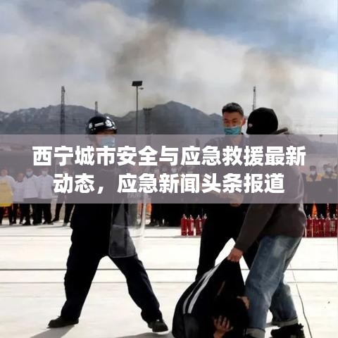 西寧城市安全與應(yīng)急救援最新動(dòng)態(tài),應(yīng)急新聞?lì)^條報(bào)道
