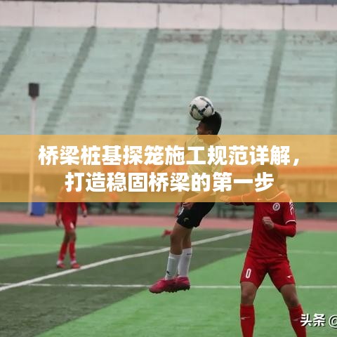 橋梁樁基探籠施工規范詳解，打造穩固橋梁的第一步