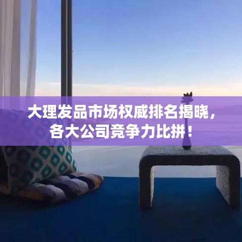 大理發品市場權威排名揭曉，各大公司競爭力比拼！