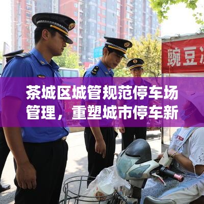 茶城區城管規范停車場管理,重塑城市停車新秩序